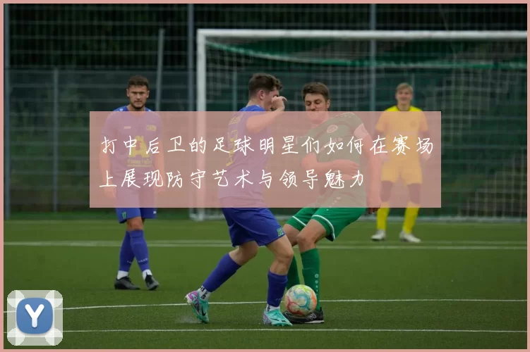 打中后卫的足球明星们如何在赛场上展现防守艺术与领导魅力