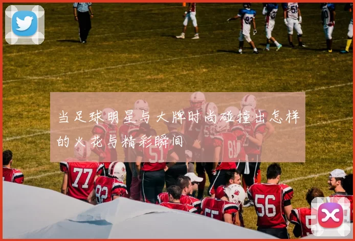 当足球明星与大牌时尚碰撞出怎样的火花与精彩瞬间