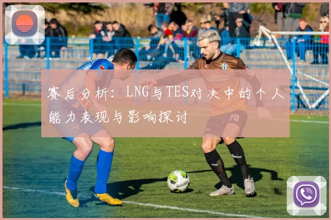 赛后分析：LNG与TES对决中的个人能力表现与影响探讨