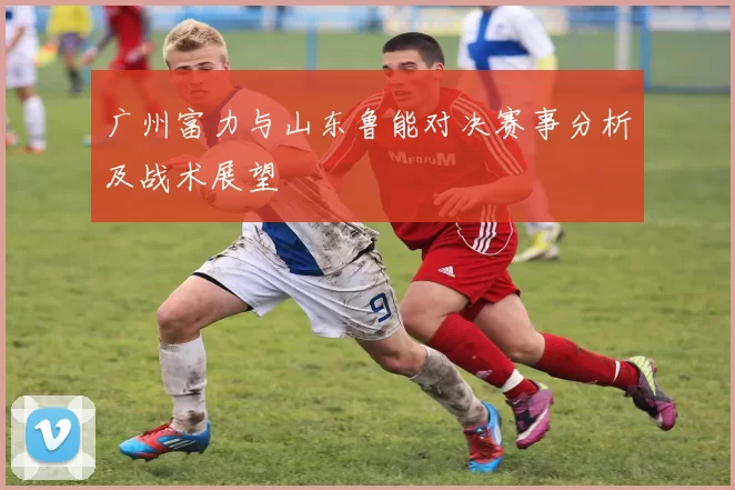 广州富力与山东鲁能对决赛事分析及战术展望