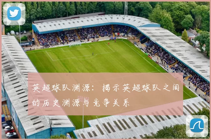 英超球队渊源：揭示英超球队之间的历史渊源与竞争关系