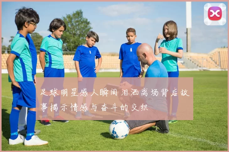 足球明星感人瞬间泪洒离场背后故事揭示情感与奋斗的交织
