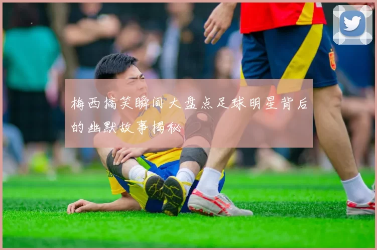 梅西搞笑瞬间大盘点足球明星背后的幽默故事揭秘