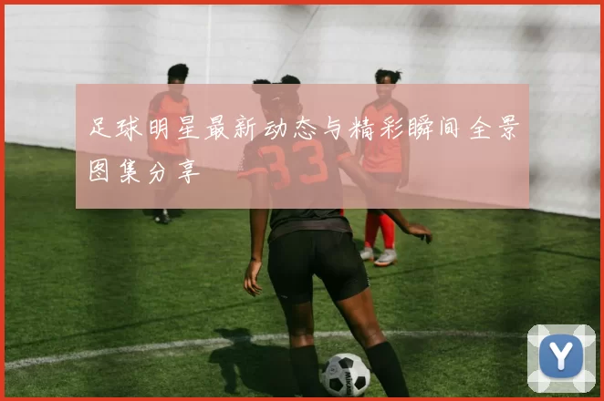 足球明星最新动态与精彩瞬间全景图集分享