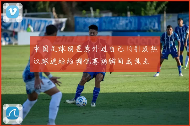 中国足球明星意外进自己门引发热议球迷纷纷调侃赛场瞬间成焦点