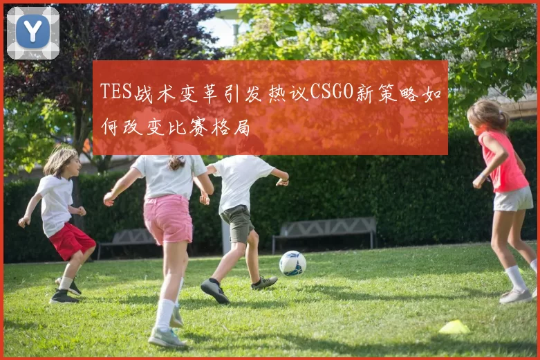 TES战术变革引发热议CSGO新策略如何改变比赛格局