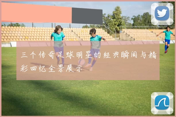 三个传奇足球明星的经典瞬间与精彩回忆全景展示