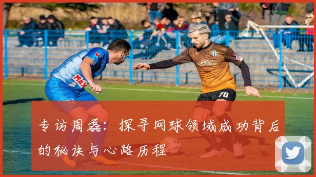 专访周磊：探寻网球领域成功背后的秘诀与心路历程