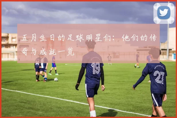 五月生日的足球明星们：他们的传奇与成就一览