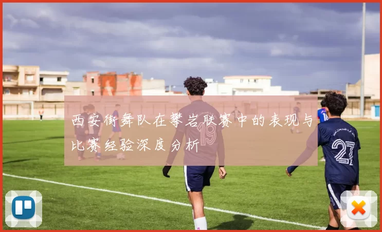 西安街舞队在攀岩联赛中的表现与比赛经验深度分析