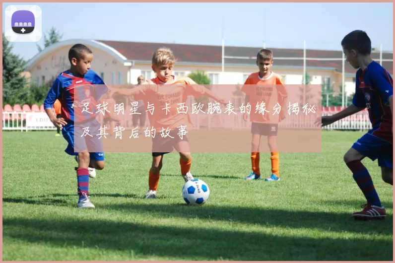 足球明星与卡西欧腕表的缘分揭秘及其背后的故事