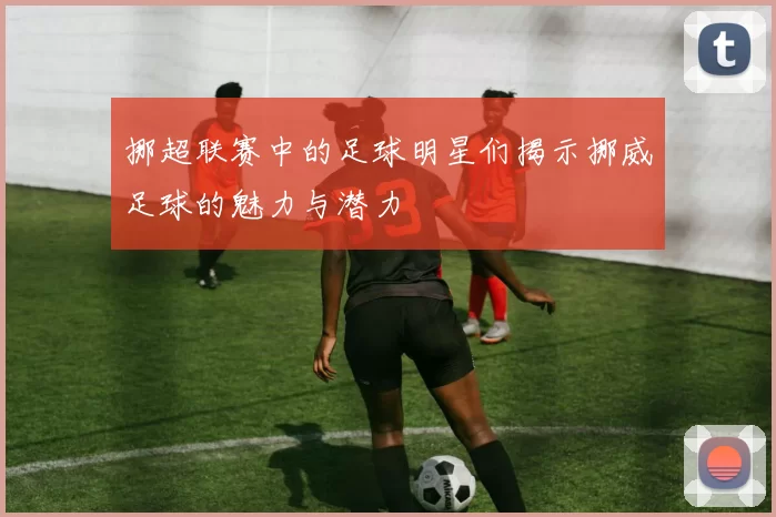 挪超联赛中的足球明星们揭示挪威足球的魅力与潜力