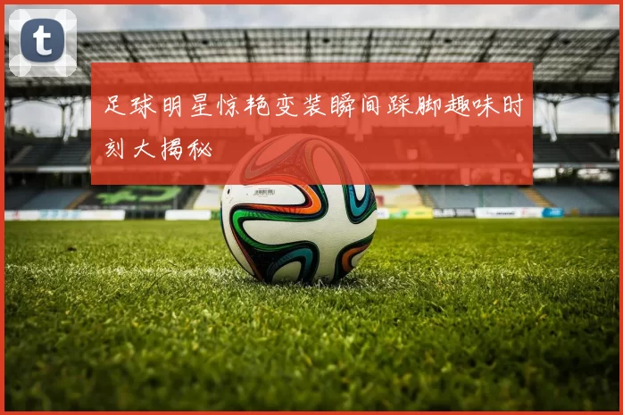 足球明星惊艳变装瞬间踩脚趣味时刻大揭秘