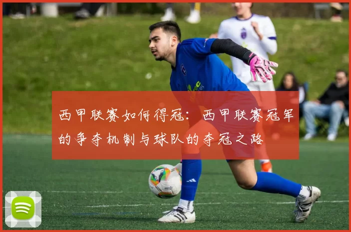 西甲联赛如何得冠：西甲联赛冠军的争夺机制与球队的夺冠之路