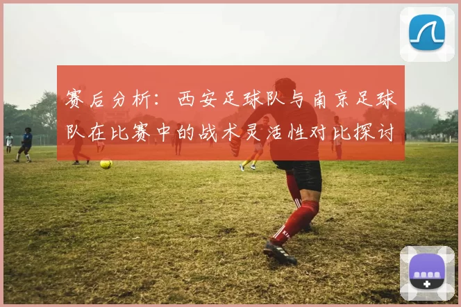 赛后分析：西安足球队与南京足球队在比赛中的战术灵活性对比探讨