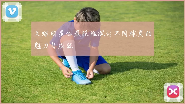足球明星你最服谁探讨不同球员的魅力与成就