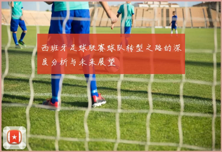 西班牙足球联赛球队转型之路的深度分析与未来展望