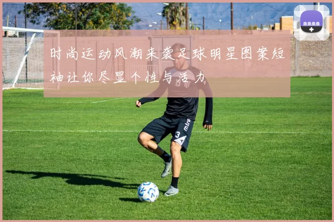 时尚运动风潮来袭足球明星图案短袖让你尽显个性与活力