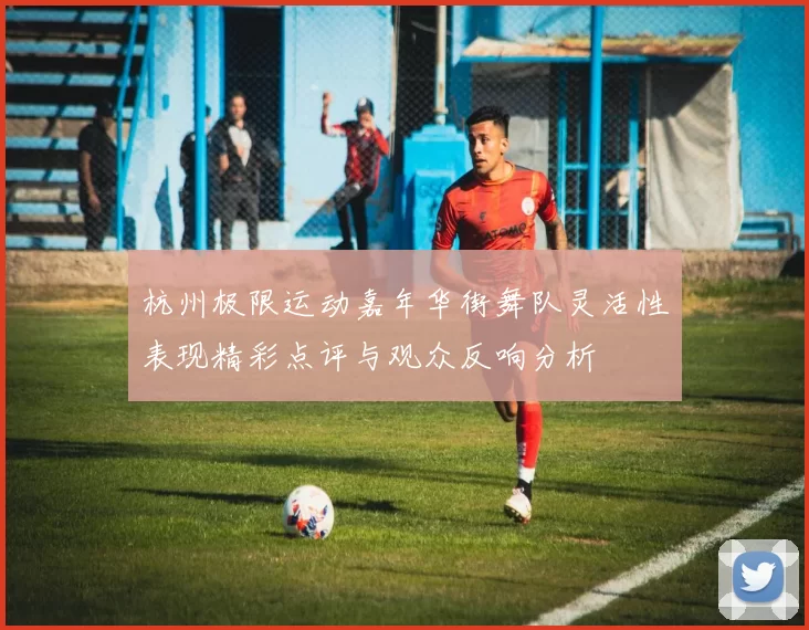 杭州极限运动嘉年华街舞队灵活性表现精彩点评与观众反响分析