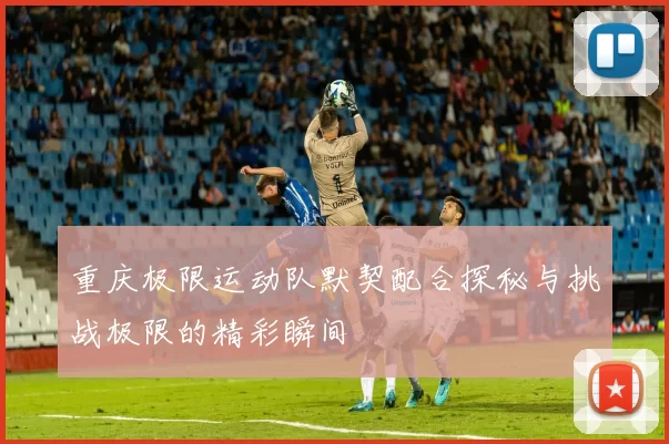 重庆极限运动队默契配合探秘与挑战极限的精彩瞬间