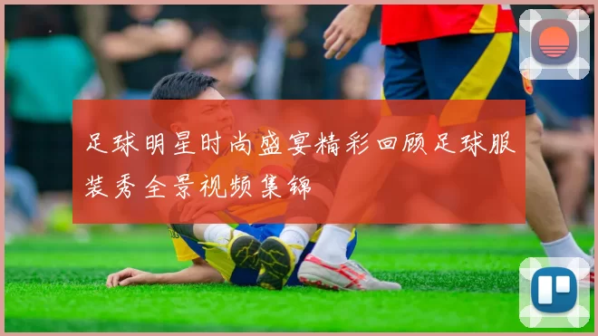 足球明星时尚盛宴精彩回顾足球服装秀全景视频集锦