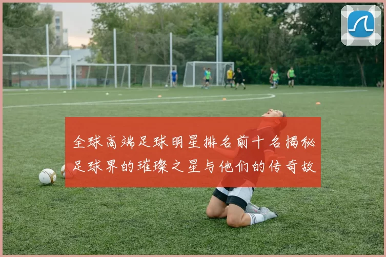 全球高端足球明星排名前十名揭秘足球界的璀璨之星与他们的传奇故事