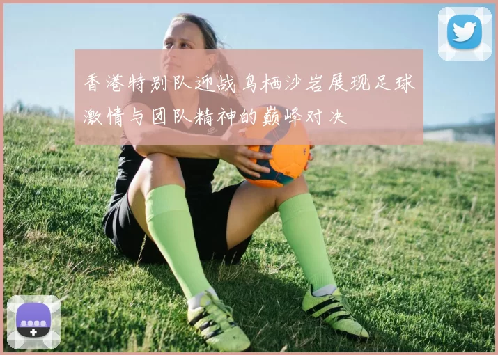 香港特别队迎战鸟栖沙岩展现足球激情与团队精神的巅峰对决