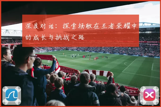 深度对话：探索杨敏在王者荣耀中的成长与挑战之路