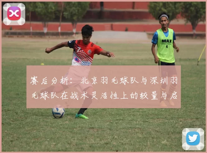 赛后分析：北京羽毛球队与深圳羽毛球队在战术灵活性上的较量与启示