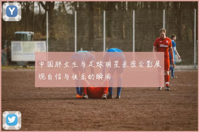 中国胖女生与足球明星亲密合影展现自信与快乐的瞬间