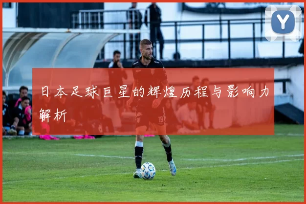日本足球巨星的辉煌历程与影响力解析