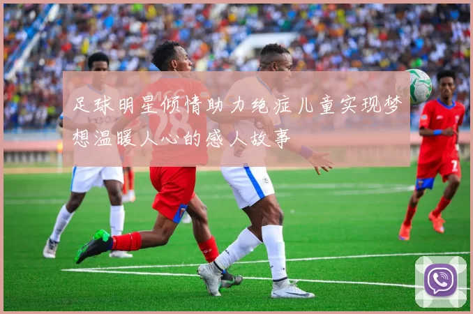 足球明星倾情助力绝症儿童实现梦想温暖人心的感人故事