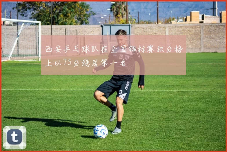 西安乒乓球队在全国锦标赛积分榜上以75分稳居第一名