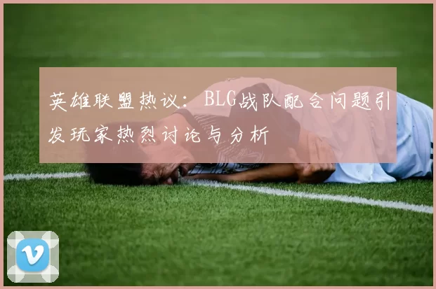 英雄联盟热议：BLG战队配合问题引发玩家热烈讨论与分析