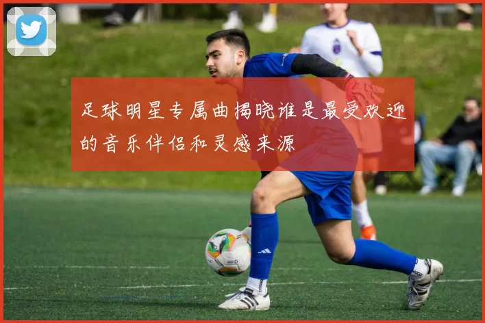 足球明星专属曲揭晓谁是最受欢迎的音乐伴侣和灵感来源