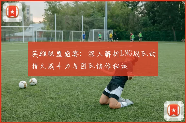 英雄联盟盛宴：深入解析LNG战队的持久战斗力与团队协作秘诀