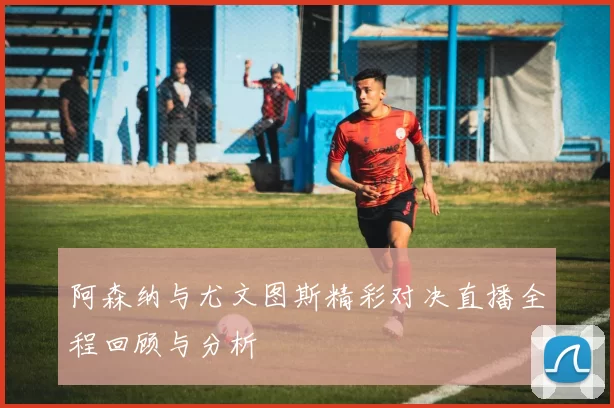 阿森纳与尤文图斯精彩对决直播全程回顾与分析