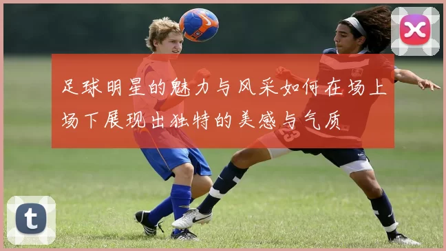 足球明星的魅力与风采如何在场上场下展现出独特的美感与气质