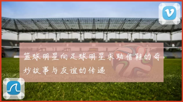 篮球明星向足球明星求助借鞋的奇妙故事与友谊的传递