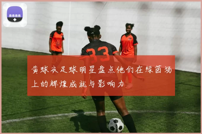 黄球衣足球明星盘点他们在绿茵场上的辉煌成就与影响力