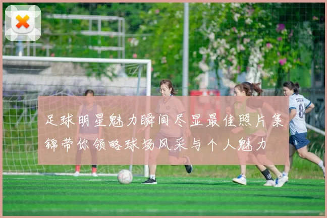 足球明星魅力瞬间尽显最佳照片集锦带你领略球场风采与个人魅力