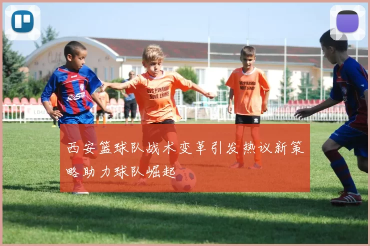 西安篮球队战术变革引发热议新策略助力球队崛起