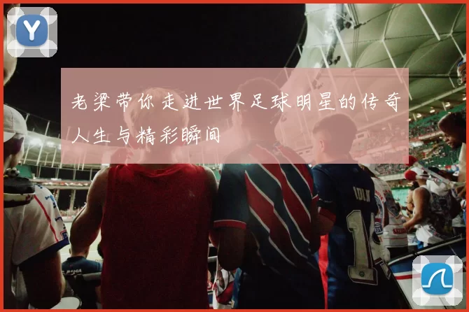 老梁带你走进世界足球明星的传奇人生与精彩瞬间