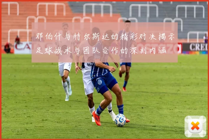 邓伯什与特尔斯达的精彩对决揭示足球战术与团队合作的深刻内涵