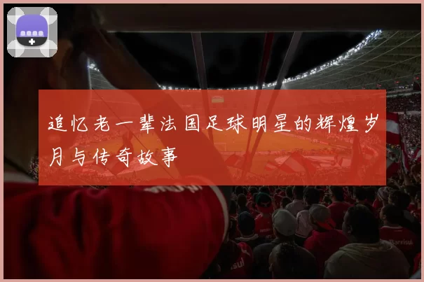 追忆老一辈法国足球明星的辉煌岁月与传奇故事