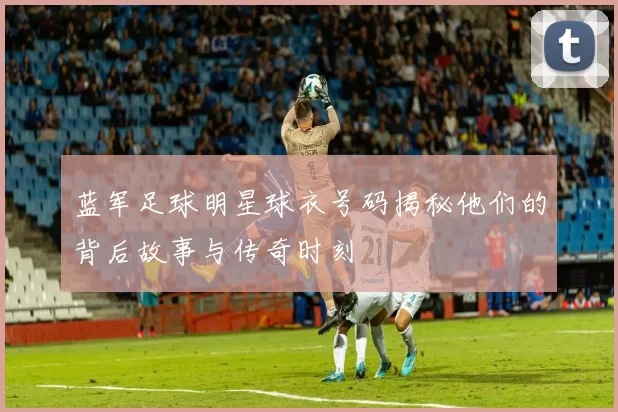 蓝军足球明星球衣号码揭秘他们的背后故事与传奇时刻