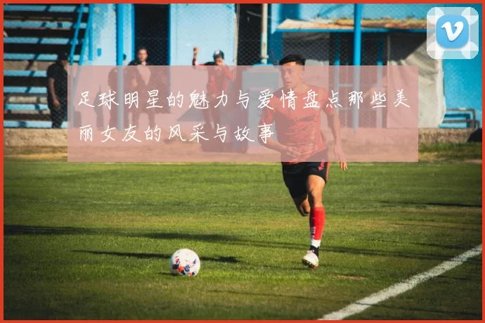足球明星的魅力与爱情盘点那些美丽女友的风采与故事