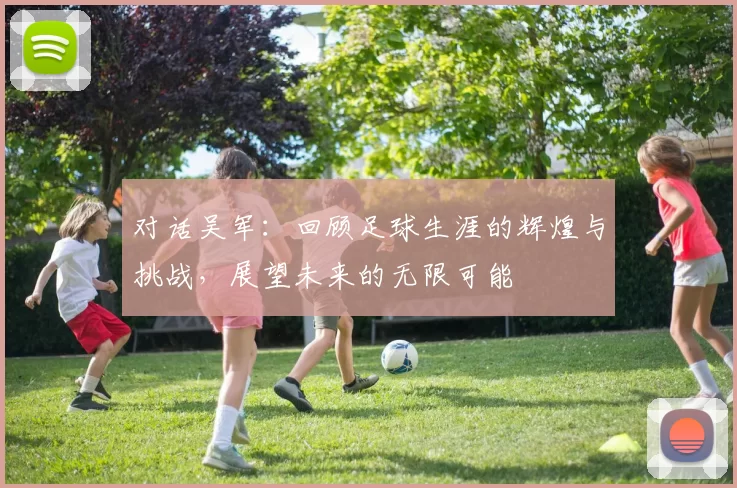 对话吴军：回顾足球生涯的辉煌与挑战，展望未来的无限可能