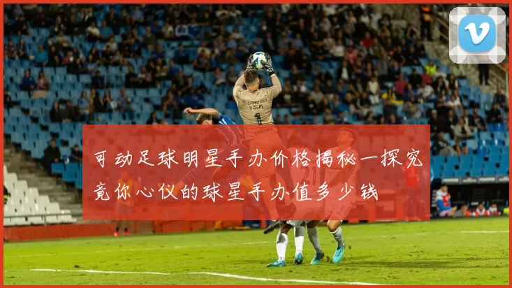 可动足球明星手办价格揭秘一探究竟你心仪的球星手办值多少钱