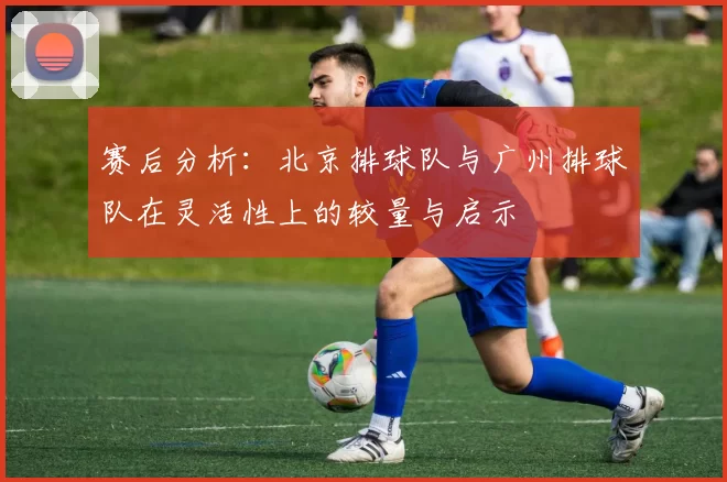 赛后分析：北京排球队与广州排球队在灵活性上的较量与启示